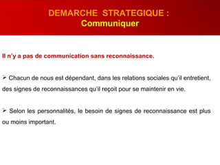 Il n’y a pas de communication sans reconnaissance.
 Chacun de nous est dépendant, dans les relations sociales qu’il entretient,
des signes de reconnaissances qu’il reçoit pour se maintenir en vie.
 Selon les personnalités, le besoin de signes de reconnaissance est plus
ou moins important.
DEMARCHE STRATEGIQUE :
Communiquer
 
