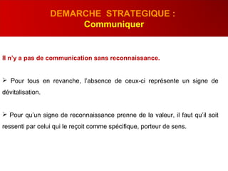 Il n’y a pas de communication sans reconnaissance.
 Pour tous en revanche, l’absence de ceux-ci représente un signe de
dévitalisation.
 Pour qu’un signe de reconnaissance prenne de la valeur, il faut qu’il soit
ressenti par celui qui le reçoit comme spécifique, porteur de sens.
DEMARCHE STRATEGIQUE :
Communiquer
 