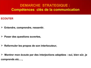 ECOUTER
 Entendre, comprendre, ressentir.
 Poser des questions ouvertes,
 Reformuler les propos de son interlocuteur,
 Montrer mon écoute par des interjections adaptées : oui, bien sûr, je
comprends etc.…,
DEMARCHE STRATEGIQUE :
Compétences clés de la communication
 