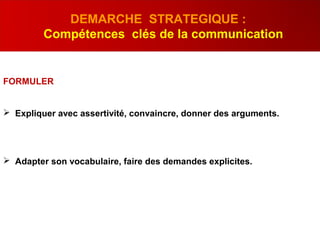 FORMULER
 Expliquer avec assertivité, convaincre, donner des arguments.
 Adapter son vocabulaire, faire des demandes explicites.
DEMARCHE STRATEGIQUE :
Compétences clés de la communication
 