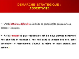  C'est s'affirmer, défendre ses droits, sa personnalité, sans pour cela
agresser les autres.
 C'est l'attitude la plus souhaitable car elle nous permet d'atteindre
nos objectifs et d'arriver à nos fins dans la plupart des cas, sans
déclencher le ressentiment d'autrui, et même en nous attirant son
estime.2
DEMARCHE STRATEGIQUE :
ASSERTIVITE
 