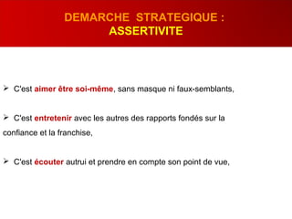  C'est aimer être soi-même, sans masque ni faux-semblants,
 C'est entretenir avec les autres des rapports fondés sur la
confiance et la franchise,
 C'est écouter autrui et prendre en compte son point de vue,
DEMARCHE STRATEGIQUE :
ASSERTIVITE
 