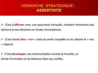  C'est s'affirmer avec une assurance tranquille, maintenir fermement ses
opinions et ses décisions en toutes circonstances,
 C’est savoir dire « non » sans se sentir coupable où en utilisant le « non
» négocié,
 C’est développer une communication ouverte et honnête, un
climat d’innovation et de tolérance face aux conflits,
DEMARCHE STRATEGIQUE :
ASSERTIVITE
 