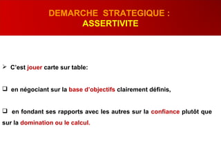  C’est jouer carte sur table:
 en négociant sur la base d’objectifs clairement définis,
 en fondant ses rapports avec les autres sur la confiance plutôt que
sur la domination ou le calcul.
DEMARCHE STRATEGIQUE :
ASSERTIVITE
 