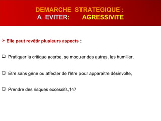  Elle peut revêtir plusieurs aspects :
 Pratiquer la critique acerbe, se moquer des autres, les humilier,
 Etre sans gêne ou affecter de l'être pour apparaître désinvolte,
 Prendre des risques excessifs,147
DEMARCHE STRATEGIQUE :
A EVITER: AGRESSIVITE
 