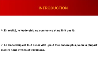 .
INTRODUCTION
 En réalité, le leadership ne commence et ne finit pas là.
 Le leadership est tout aussi vital , peut être encore plus, là où la plupart
d’entre nous vivons et travaillons.
 