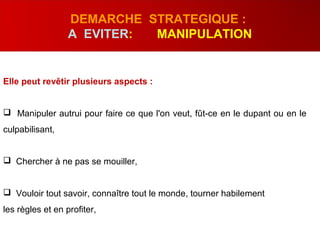 Elle peut revêtir plusieurs aspects :
 Manipuler autrui pour faire ce que l'on veut, fût-ce en le dupant ou en le
culpabilisant,
 Chercher à ne pas se mouiller,
 Vouloir tout savoir, connaître tout le monde, tourner habilement
les règles et en profiter,
DEMARCHE STRATEGIQUE :
A EVITER: MANIPULATION
 