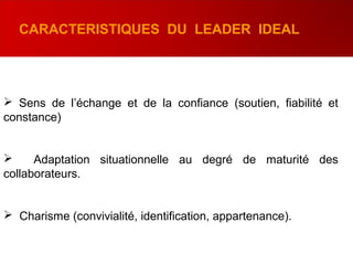  Sens de l’échange et de la confiance (soutien, fiabilité et
constance)
 Adaptation situationnelle au degré de maturité des
collaborateurs.
 Charisme (convivialité, identification, appartenance).
CARACTERISTIQUES DU LEADER IDEAL
 