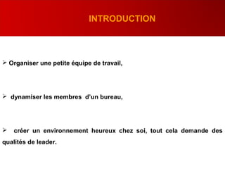 .
INTRODUCTION
 Organiser une petite équipe de travail,
 dynamiser les membres d’un bureau,
 créer un environnement heureux chez soi, tout cela demande des
qualités de leader.
 