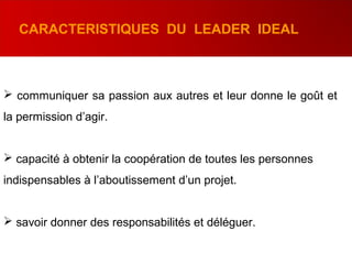  communiquer sa passion aux autres et leur donne le goût et
la permission d’agir.
 capacité à obtenir la coopération de toutes les personnes
indispensables à l’aboutissement d’un projet.
 savoir donner des responsabilités et déléguer.
CARACTERISTIQUES DU LEADER IDEAL
 