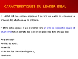  L’idéal est que chacun apprenne à devenir un leader en s’adaptant à
chacune des situations qui se présente.
 Dans cette optique, il faut s’orienter vers un style de leadership souple et
situationnel tenant compte des facteurs en présence dans chaque cas:
 organisation
 milieu de travail,
 objectifs
 attentes des membres du groupe,
 contexte.
CARACTERISTIQUES DU LEADER IDEAL
 