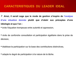  Ainsi, il serait sage que le mode de gestion s’inspire de l’analyse
d’une situation donnée plutôt que d’obéir aux préceptes d’une
idéologie et que l’on :
 évite l’équation trompeuse entre autorité et oppression,
 évite de confondre consultation et participation égalitaire dans la prise de
décision,
 établisse la participation sur la base des contributions distinctives,
 adapte le degré de participation à la nature de la tâche.
CARACTERISTIQUES DU LEADER IDEAL
 