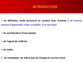 .
INTRODUCTION
 en définitive, toute personne en contact avec d’autres a de bonnes
raisons d’apprendre à être un leader, il en est ainsi:
 du coordinateur d’une équipe,
 de l’agent de maîtrise,
 du cadre,
 du comptable de même que du chargé du service client.
 