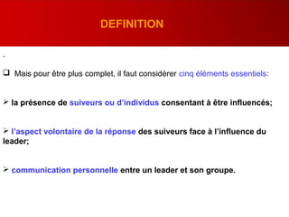 .
 Mais pour être plus complet, il faut considérer cinq éléments essentiels:
 la présence de suiveurs ou d’individus consentant à être influencés;
 l’aspect volontaire de la réponse des suiveurs face à l’influence du
leader;
 communication personnelle entre un leader et son groupe.
DEFINITION
 