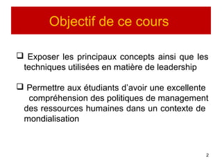 Objectif de ce cours
 Exposer les principaux concepts ainsi que les
techniques utilisées en matière de leadership
 Permettre aux étudiants d’avoir une excellente
compréhension des politiques de management
des ressources humaines dans un contexte de
mondialisation
2
 