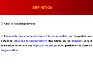 .
 Ainsi, le leadership devient:
 l’ensemble des communications interpersonnelles par lesquelles une
personne influence le comportement des autres en les orientant vers la
réalisation volontaire des objectifs du groupe et en particulier de ceux de
l’organisation
DEFINITION
 