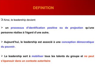 .
DEFINITION
 Ainsi, le leadership devient:
 un processus d’identification positive ou de projection qu’une
personne réalise à l’égard d’une autre.
 Aujourd’hui, le leadership est associé à une conception démocratique
du pouvoir.
 Le leadership sert à mobiliser tous les talents du groupe et ne peut
s’épanouir dans un contexte autoritaire
 