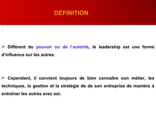.
DEFINITION
 Différent du pouvoir ou de l’autorité, le leadership est une forme
d’influence sur les autres.
 Cependant, il convient toujours de bien connaître son métier, les
techniques, la gestion et la stratégie de de son entreprise de manière à
entraîner les autres avec soi.
 