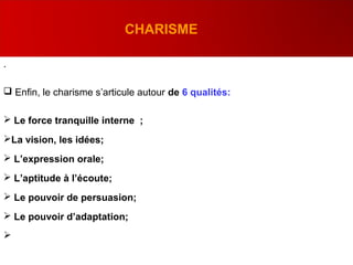 .
 Enfin, le charisme s’articule autour de 6 qualités:
 Le force tranquille interne ;
La vision, les idées;
 L’expression orale;
 L’aptitude à l’écoute;
 Le pouvoir de persuasion;
 Le pouvoir d’adaptation;

CHARISME
 