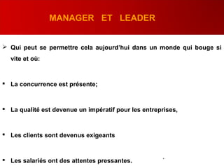 MANAGER ET LEADER
 Qui peut se permettre cela aujourd’hui dans un monde qui bouge si
vite et où:
 La concurrence est présente;
 La qualité est devenue un impératif pour les entreprises,
 Les clients sont devenus exigeants
 Les salariés ont des attentes pressantes.
.
 