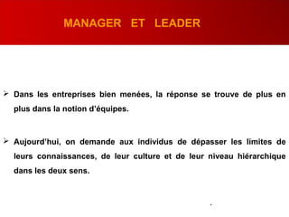 MANAGER ET LEADER
 Dans les entreprises bien menées, la réponse se trouve de plus en
plus dans la notion d’équipes.
 Aujourd’hui, on demande aux individus de dépasser les limites de
leurs connaissances, de leur culture et de leur niveau hiérarchique
dans les deux sens.
.
 