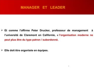 MANAGER ET LEADER
 Et comme l’affirme Peter Drucker, professeur de management à
l’université de Claremont en Californie, « l’organisation moderne ne
peut plus être du type patron / subordonné.
 Elle doit être organisée en équipes.
.
 