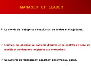 MANAGER ET LEADER
 Le monde de l’entreprise n’est plus fait de soldats et d’adjudants.
 L’armée, qui obéissait au système d’ordres et de contrôles a servi de
modèle et pendant très longtemps aux entreprises.
 Ce système de management appartient désormais au passé.
.
 