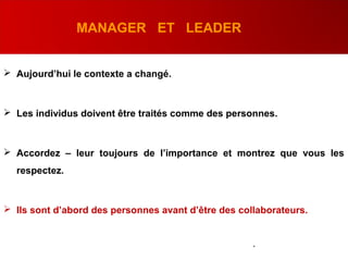 MANAGER ET LEADER
 Aujourd’hui le contexte a changé.
 Les individus doivent être traités comme des personnes.
 Accordez – leur toujours de l’importance et montrez que vous les
respectez.
 Ils sont d’abord des personnes avant d’être des collaborateurs.
.
 