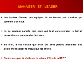 MANAGER ET LEADER
 Les leaders forment des équipes. Ils ne lancent pas d’ordres qui
tombent d’en haut.
 Ils se rendent compte que ceux qui font concrètement le travail
peuvent aussi prendre des décisions.
 En effet, il est certain que ceux qui sont parties prenantes des
décisions réagissent mieux que les autres.
 N’est – ce – pas là, d’ailleurs, la raison d’être de la DPO?.
 