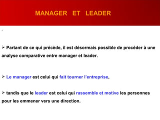 .
 Partant de ce qui précède, il est désormais possible de procéder à une
analyse comparative entre manager et leader.
 Le manager est celui qui fait tourner l’entreprise,
 tandis que le leader est celui qui rassemble et motive les personnes
pour les emmener vers une direction.
MANAGER ET LEADER
 