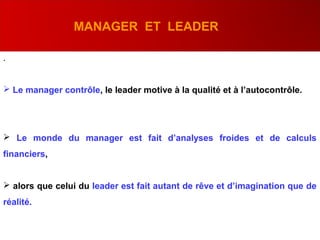 .
 Le manager contrôle, le leader motive à la qualité et à l’autocontrôle.
 Le monde du manager est fait d’analyses froides et de calculs
financiers,
 alors que celui du leader est fait autant de rêve et d’imagination que de
réalité.
MANAGER ET LEADER
 
