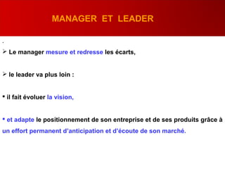 .
 Le manager mesure et redresse les écarts,
 le leader va plus loin :
 il fait évoluer la vision,
 et adapte le positionnement de son entreprise et de ses produits grâce à
un effort permanent d’anticipation et d’écoute de son marché.
MANAGER ET LEADER
 