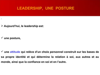 .
LEADERSHIP, UNE POSTURE
 Aujourd’hui, le leadership est:
 une posture,
 une attitude qui relève d’un choix personnel construit sur les bases de
sa propre identité et qui détermine la relation à soi, aux autres et au
monde, ainsi que la confiance en soi et en l’autre.
 