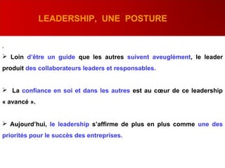 .
 Loin d’être un guide que les autres suivent aveuglément, le leader
produit des collaborateurs leaders et responsables.
 La confiance en soi et dans les autres est au cœur de ce leadership
« avancé ».
 Aujourd’hui, le leadership s’affirme de plus en plus comme une des
priorités pour le succès des entreprises.
LEADERSHIP, UNE POSTURE
 