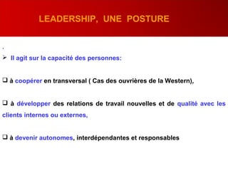 .
 Il agit sur la capacité des personnes:
 à coopérer en transversal ( Cas des ouvrières de la Western),
 à développer des relations de travail nouvelles et de qualité avec les
clients internes ou externes,
 à devenir autonomes, interdépendantes et responsables
LEADERSHIP, UNE POSTURE
 