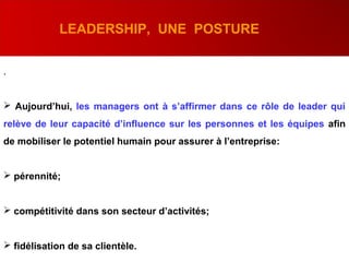 .
 Aujourd’hui, les managers ont à s’affirmer dans ce rôle de leader qui
relève de leur capacité d’influence sur les personnes et les équipes afin
de mobiliser le potentiel humain pour assurer à l’entreprise:
 pérennité;
 compétitivité dans son secteur d’activités;
 fidélisation de sa clientèle.
LEADERSHIP, UNE POSTURE
 