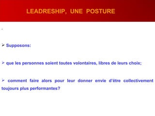 .
LEADRESHIP, UNE POSTURE
 Supposons:
 que les personnes soient toutes volontaires, libres de leurs choix;
 comment faire alors pour leur donner envie d’être collectivement
toujours plus performantes?
 