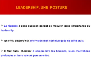  La réponse à cette question permet de mesurer toute l’importance du
leadership.
 En effet, aujourd’hui, une vision bien communiquée ne suffit plus;
 Il faut aussi chercher à comprendre les hommes, leurs motivations
profondes et leurs valeurs personnelles.
LEADERSHIP, UNE POSTURE
 