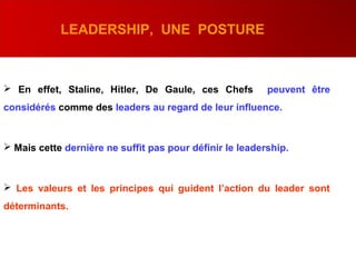  En effet, Staline, Hitler, De Gaule, ces Chefs peuvent être
considérés comme des leaders au regard de leur influence.
 Mais cette dernière ne suffit pas pour définir le leadership.
 Les valeurs et les principes qui guident l’action du leader sont
déterminants.
LEADERSHIP, UNE POSTURE
 