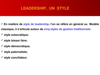 LEADERSHIP, UN STYLE
 En matière de style de leadership, l’on se réfère en général au Modèle
classique, il s’articule autour de cinq styles de gestion traditionnels:
 style autocratique;
 style laisser faire;
 style démocratique;
 style paternaliste;
 style conciliateur.
 