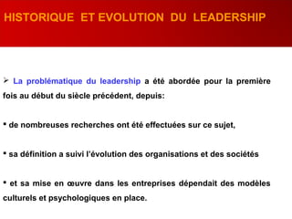  La problématique du leadership a été abordée pour la première
fois au début du siècle précédent, depuis:
 de nombreuses recherches ont été effectuées sur ce sujet,
 sa définition a suivi l’évolution des organisations et des sociétés
 et sa mise en œuvre dans les entreprises dépendait des modèles
culturels et psychologiques en place.
HISTORIQUE ET EVOLUTION DU LEADERSHIP
 