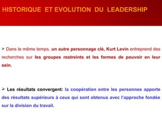 HISTORIQUE ET EVOLUTION DU LEADERSHIP
 Dans le même temps, un autre personnage clé, Kurt Levin entreprend des
recherches sur les groupes restreints et les formes de pouvoir en leur
sein.
 Les résultats convergent: la coopération entre les personnes apporte
des résultats supérieurs à ceux qui sont obtenus avec l’approche fondée
sur la division du travail.
 