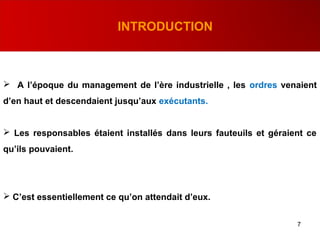 7
INTRODUCTION
 A l’époque du management de l’ère industrielle , les ordres venaient
d’en haut et descendaient jusqu’aux exécutants.
 Les responsables étaient installés dans leurs fauteuils et géraient ce
qu’ils pouvaient.
 C’est essentiellement ce qu’on attendait d’eux.
 