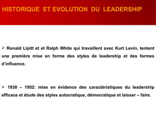 HISTORIQUE ET EVOLUTION DU LEADERSHIP
 Ronald Lipitt et et Ralph White qui travaillent avec Kurt Levin, tentent
une première mise en forme des styles de leadership et des formes
d’influence.
 1938 – 1952: mise en évidence des caractéristiques du leadership
efficace et étude des styles autocratique, démocratique et laisser – faire.
 