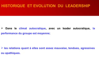  Dans le climat autocratique, avec un leader autocratique, la
performance du groupe est moyenne;
 les relations quant à elles sont assez mauvaise, tendues, agressives
ou apathiques.
HISTORIQUE ET EVOLUTION DU LEADERSHIP
 