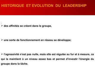 .
HISTORIQUE ET EVOLUTION DU LEADERSHIP
 des affinités se créent dans le groupe,
 une sorte de fonctionnement en réseau se développe;
 l’agressivité n’est pas nulle, mais elle est régulée au fur et à mesure, ce
qui la maintient à un niveau assez bas et permet d’investir l’énergie du
groupe dans la tâche.
 