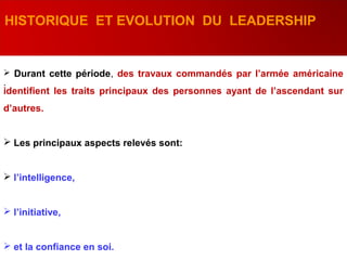 .
HISTORIQUE ET EVOLUTION DU LEADERSHIP
 Durant cette période, des travaux commandés par l’armée américaine
identifient les traits principaux des personnes ayant de l’ascendant sur
d’autres.
 Les principaux aspects relevés sont:
 l’intelligence,
 l’initiative,
 et la confiance en soi.
 