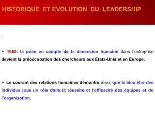 .
HISTORIQUE ET EVOLUTION DU LEADERSHIP
 1960: la prise en compte de la dimension humaine dans l’entreprise
devient la préoccupation des chercheurs aux Etats-Unis et en Europe.
 Le courant des relations humaines démontre ainsi, que le bien être des
individus joue un rôle dans la réussite et l’efficacité des équipes et de
l’organisation.
 