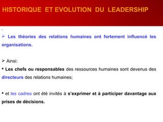 .
 Les théories des relations humaines ont fortement influencé les
organisations.
 Ainsi:
 Les chefs ou responsables des ressources humaines sont devenus des
directeurs des relations humaines;
 et les cadres ont été invités à s’exprimer et à participer davantage aux
prises de décisions.
HISTORIQUE ET EVOLUTION DU LEADERSHIP
 