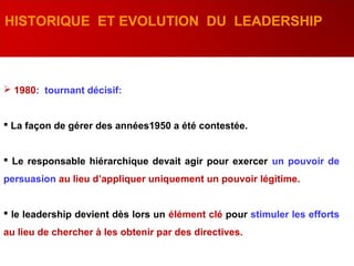  1980: tournant décisif:
 La façon de gérer des années1950 a été contestée.
 Le responsable hiérarchique devait agir pour exercer un pouvoir de
persuasion au lieu d’appliquer uniquement un pouvoir légitime.
 le leadership devient dès lors un élément clé pour stimuler les efforts
au lieu de chercher à les obtenir par des directives.
HISTORIQUE ET EVOLUTION DU LEADERSHIP
 